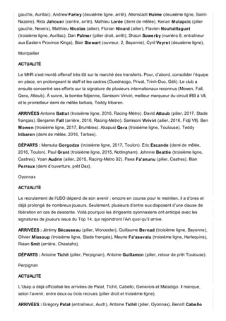 gauche, Aurillac), Andrew Farley (deuxième ligne, arrêt), Altenstadt Hulme (deuxième ligne, Saint-
Nazaire), Rida Jahouer (centre, arrêt), Mathieu Lorée (demi de mêlée), Kenan Mutapcic (pilier
gauche, Nevers), Matthieu Nicolas (ailier), Florian Ninard (ailier), Flavien Nouhaillaguet
(troisième ligne, Aurillac), Dan Palmer (pilier droit, arrêt), Shaun Sowerby (numéro 8, entraîneur
aux Eastern Province Kings), Blair Stewart (ouvreur, 2, Bayonne), Cyril Veyret (deuxième ligne),
Montpellier
ACTUALITÉ
Le MHR s’est monté offensif très tôt sur le marché des transferts. Pour, d’abord, consolider l’équipe
en place, en prolongeant le staff et les cadres (Ouedraogo, Privat, Trinh-Duc, Géli). Le club a
ensuite concentré ses efforts sur la signature de plusieurs internationaux reconnus (Mowen, Fall,
Qera, Attoub). À suivre, la bombe fidjienne, Samisoni Viriviri, meilleur marqueur du circuit IRB à VII,
et le prometteur demi de mêlée tarbais, Teddy Iribaren.
ARRIVÉES Antoine Battut (troisième ligne, 2016, Racing-Métro). David Attoub (pilier, 2017, Stade
français). Benjamin Fall (arrière, 2016, Racing-Metro). Samisoni Viriviri (ailier, 2016, Fidji VII). Ben
Mowen (troisième ligne, 2017, Brumbies). Akapusi Qera (troisième ligne, Toulouse). Teddy
Iribaren (demi de mêlée, 2016, Tarbes).
DÉPARTS : Mamuka Gorgodze (troisième ligne, 2017, Toulon). Eric Escande (demi de mêlée,
2016, Toulon). Paul Grant (troisième ligne, 2015, Nottingham). Johnnie Beattie (troisième ligne,
Castres). Yoan Audrin (ailier, 2015, Racing-Metro 92). Paea Fa’anunu (pilier, Castres). Illian
Perraux (demi d’ouverture, prêt Dax).
Oyonnax
ACTUALITÉ
Le recrutement de l’USO dépend de son avenir : encore en course pour le maintien, il a d’ores et
déjà prolongé de nombreux joueurs. Seulement, plusieurs d’entre eux disposent d’une clause de
libération en cas de descente. Voilà pourquoi les dirigeants oyonnaxiens ont anticipé avec les
signatures de joueurs issus du Top 14, qui rejoindront l’Ain quoi qu’il arrive.
ARRIVÉES : Jérémy Bécasseau (pilier, Worcester), Guillaume Bernad (troisième ligne, Bayonne),
Olivier Missoup (troisième ligne, Stade français), Maurie Fa’asavalu (troisième ligne, Harlequins),
Riaan Smit (arrière, Cheetahs).
DÉPARTS : Antoine Tichit (pilier, Perpignan), Antoine Guillamon (pilier, retour de prêt Toulouse).
Perpignan
ACTUALITÉ
L’Usap a déjà officialisé les arrivées de Patat, Tichit, Cabello, Genevois et Matadigo. Il manque,
selon l’avenir, entre deux ou trois recrues (pilier droit et troisième ligne).
ARRIVÉES : Grégory Patat (entraîneur, Auch), Antoine Tichit (pilier, Oyonnax), Benoît Cabello
 