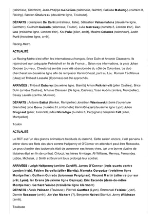 (talonneur, Clermont), Jean-Philippe Genevois (talonneur, Biarritz), Sakiusa Matadigo (numéro 8,
Racing), Bastien Chalureau (deuxième ligne, Toulouse).
DÉPARTS : Giampiero De Carli (entraîneur, Italie), Sébastien Vahaamahina (deuxième ligne,
Clermont), Guilhem Guirado (talonneur, Toulon), Luke Narraway (numéro 8, London Irish), Dan
Leo (troisième ligne, London Irish), Kisi Pulu (pilier, arrêt), Maxime Delonca (talonneur), Justin
Purll (troisième ligne, arrêt).
Racing-Metro
ACTUALITÉ
Le Racing-Metro s‘est offert les internationaux français, Brice Dulin et Antonie Claassens. Ils
rejoindront leur coéquipier Peikrishvili en Ile de France... Selon nos informations, la piste Johan
Goosen (ouvreur, Cheetahs) semble avoir été abandonnée du côté de Colombes. Le club
chercherait un deuxième ligne afin de remplacer Karim Ghezal, parti au Lou. Romain Taofifenua
(Usap) et Thibault Lassalle (Oyonnax) ont été approchés.
ARRIVÉES : Thibault Dubarry (deuxième ligne, Biarritz) Anton Peikrishvili (pilier Castres), Brice
Dulin (arrière Castres), Antonie Claassen (3e ligne, Castres), Yoan Audrin (arrière, Montpellier),
Casey Laulala (centre, Munster).
DÉPARTS : Antoine Battut (flanker, Montpellier) Jonathan Wisniewski (demi d’ouverture
Grenoble) Jone Qovu (numéro 8 La Rochelle) Karim Ghezal (deuxième ligne Lyon) Julien
Brugnaut (pilier, Grenoble) Masi Matadigo (numéro 8, Perpignan) Benjamin Fall (ailier,
Montpellier)
Toulon
ACTUALITÉ
Le RCT est l’un des grands animateurs habituels du marché. Cette saison encore, il est parvenu à
attirer dans ses filets des stars comme Halfpenny et O’Connor en attendant peut-être Rokocoko.
Le gros chantier des toulonnais était de conserver ses forces vives, car une bonne dizaine de
titulaires était en fin de contrat. Chiocci, les frères Armitage, Ali Williams, Mermoz, Fernandez
Lobbe, Michalak, J. Smith et Bruni ont tous prolongé leur contrat.
ARRIVÉES : Leigh Halfpenny (arrière Cardiff). James O’Connor (trois-quarts centre
London Irish). Fabien Barcella (pilier Biarritz), Mamuka Gorgodze (troisième ligne
Montpellier). Guilhem Guirado (talonneur Perpignan). Vincent Martin (ailier retour sur
prêt, Lyon). Ian Evans (deuxième ligne Ospreys). Eric Escande (demi-de-mêlée
Montpellier). Gerhard Vosloo (troisième ligne Clermont)
DEPARTS : Alexis Palisson (Toulouse). Pierrick Gunther (Lyon). Emmanuel Felsina (Lyon).
Dannie Rossouw (arrêt). Joe Van Niekerk (?), Benjamin Noirot (Biarritz). Jonny Wilkinson
(arrêt).
Toulouse
 