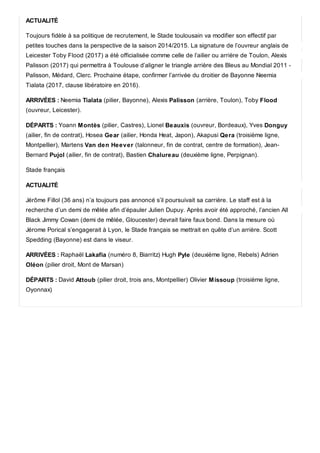 ACTUALITÉ
Toujours fidèle à sa politique de recrutement, le Stade toulousain va modifier son effectif par
petites touches dans la perspective de la saison 2014/2015. La signature de l’ouvreur anglais de
Leicester Toby Flood (2017) a été officialisée comme celle de l’ailier ou arrière de Toulon, Alexis
Palisson (2017) qui permettra à Toulouse d’aligner le triangle arrière des Bleus au Mondial 2011 -
Palisson, Médard, Clerc. Prochaine étape, confirmer l’arrivée du droitier de Bayonne Neemia
Tialata (2017, clause libératoire en 2016).
ARRIVÉES : Neemia Tialata (pilier, Bayonne), Alexis Palisson (arrière, Toulon), Toby Flood
(ouvreur, Leicester).
DÉPARTS : Yoann Montès (pilier, Castres), Lionel Beauxis (ouvreur, Bordeaux), Yves Donguy
(ailier, fin de contrat), Hosea Gear (ailier, Honda Heat, Japon), Akapusi Qera (troisième ligne,
Montpellier), Martens Van den Heever (talonneur, fin de contrat, centre de formation), Jean-
Bernard Pujol (ailier, fin de contrat), Bastien Chalureau (deuxième ligne, Perpignan).
Stade français
ACTUALITÉ
Jérôme Fillol (36 ans) n’a toujours pas annoncé s’il poursuivait sa carrière. Le staff est à la
recherche d’un demi de mêlée afin d’épauler Julien Dupuy. Après avoir été approché, l’ancien All
Black Jimmy Cowan (demi de mêlée, Gloucester) devrait faire faux bond. Dans la mesure où
Jérome Porical s’engagerait à Lyon, le Stade français se mettrait en quête d’un arrière. Scott
Spedding (Bayonne) est dans le viseur.
ARRIVÉES : Raphaël Lakafia (numéro 8, Biarritz) Hugh Pyle (deuxième ligne, Rebels) Adrien
Oléon (pilier droit, Mont de Marsan)
DÉPARTS : David Attoub (pilier droit, trois ans, Montpellier) Olivier Missoup (troisième ligne,
Oyonnax)
 