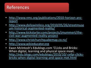 References
• http://www.nmc.org/publications/2010-horizon-anz-
  report
• http://www.dailywireless.org/2010/05/26/streetmuse
  um-historical-augmented-reality/
• http://www.kickstarter.com/projects/jmummert/the-
  civil-war-augmented-reality-project
• http://www.christchurchquakemap.co.nz/
• http://www.wikieducator.org
• Ewan McIntosh's Edublogs.com 'CLicks and Bricks:
  When digital, learning and physical space meet.
  http://edu.blogs.com/edublogs/2010/10/-cefpi-clicks-
  bricks-when-digital-learning-and-space-met.html
 