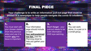FINAL PIECE
Your challenge is to write an information pull-out page that could be
printed in a newspaper to help people navigate the covid-19 infodemic.
1.
You must start with
your chosen statistic
(from the previous
slide) and use it to
explain why this
Issue is important.
2.
Your information
page should include
at least
four well-explained
top tips. Use the
Planning sheet to
help you gather your
ideas.
3.
Don’t forget - your
pull-out needs to be
both informative
AND eye-catching.
4.
You can work
alone, in a pair or in
a small group.
 