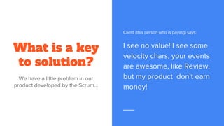 What is a key
to solution?
We have a little problem in our
product developed by the Scrum...
Client (this person who is paying) says:
I see no value! I see some
velocity chars, your events
are awesome, like Review,
but my product don’t earn
money!
 