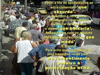 Vêem a fila de aposentados ao sol e comentam  'que absurdo'.      Assistem a uma quase pornografia no programa dominical de televisão  e dizem  'que baixaria'. Assustam-se com os ataques dos criminosos e choram  'que medo'. E pronto!  Pois acho que precisamos de uma transição 'neste país'.  Do ressentimento passivo à participação ativa.   