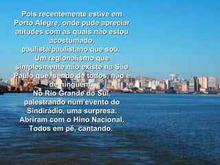 Pois recentemente estive em Porto Alegre, onde pude apreciar atitudes com as quais não estou acostumado, paulista/paulistano que sou.  Um regionalismo que simplesmente não existe na São Paulo que, sendo de todos, não é de ninguém.  No Rio Grande do Sul, palestrando num evento do Sindirádio, uma surpresa. Abriram com o Hino Nacional. Todos em pé, cantando.  