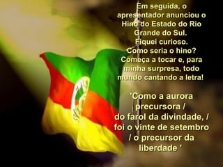 Em seguida, o apresentador anunciou o Hino do Estado do Rio Grande do Sul.  Fiquei curioso. Como seria o hino?  Começa a tocar e, para minha surpresa, todo mundo cantando a letra!  'Como a aurora precursora /  do farol da divindade, /  foi o vinte de setembro / o precursor da liberdade '  