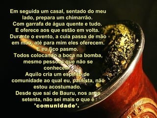 Em seguida um casal, sentado do meu lado, prepara um chimarrão.  Com garrafa de água quente e tudo.  E oferece aos que estão em volta.  Durante o evento, a cuia passa de mão em mão, até para mim eles oferecem. E eu fico pasmo.  Todos colocando a boca na bomba, mesmo pessoas que não se conhecem.  Aquilo cria um espírito de  comunidade ao qual eu, paulista, não estou acostumado.  Desde que saí de Bauru, nos anos setenta, não sei mais o que é  'comunidade'.  