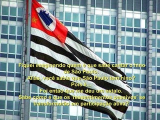 Fiquei imaginando quem é que sabe cantar o hino de São Paulo.  Aliás, você sabia que São Paulo tem hino?  Pois é...  Foi então que me deu um estalo.  Sabe como é que os 'ressentimentos passivos' se transformarão em participação ativa?   