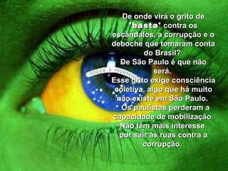 De onde virá o grito de  'basta'  contra os escândalos, a corrupção e o deboche que tomaram conta do Brasil?  De São Paulo é que não será.  Esse grito exige consciência coletiva, algo que há muito não existe em São Paulo.    Os paulistas perderam a capacidade de mobilização. Não têm mais interesse  por sair às ruas contra a corrupção.  