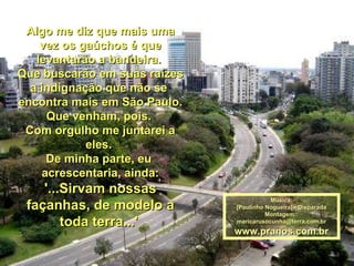 Algo me diz que mais uma vez os gaúchos é que levantarão a bandeira.  Que buscarão em suas raízes a indignação que não se  encontra mais em São Paulo. Que venham, pois.  Com orgulho me juntarei a eles.  De minha parte, eu  acrescentaria, ainda: '...Sirvam nossas façanhas, de modelo a toda terra...'   Música: [Paulinho Nogueira] - Disparada Montagem: : [email_address] www.pranos.com.br 