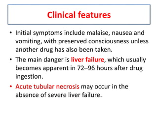 Clinical features
• Initial symptoms include malaise, nausea and
vomiting, with preserved consciousness unless
another drug has also been taken.
• The main danger is liver failure, which usually
becomes apparent in 72–96 hours after drug
ingestion.
• Acute tubular necrosis may occur in the
absence of severe liver failure.
 