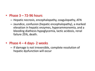 • Phase 3 – 72-96 hours
– Hepatic necrosis, encephalopathy, coagulopathy, ATN
– Jaundice, confusion (hepatic encephalopathy), a marked
elevation in hepatic enzymes, hyperammonemia, and a
bleeding diathesis hypoglycemia, lactic acidosis, renal
failure 25%, death.
• Phase 4 – 4 days- 2 weeks
– If damage is not irreversible, complete resolution of
hepatic dysfunction will occur
 