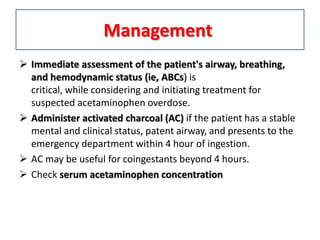 Management
 Immediate assessment of the patient's airway, breathing,
and hemodynamic status (ie, ABCs) is
critical, while considering and initiating treatment for
suspected acetaminophen overdose.
 Administer activated charcoal (AC) if the patient has a stable
mental and clinical status, patent airway, and presents to the
emergency department within 4 hour of ingestion.
 AC may be useful for coingestants beyond 4 hours.
 Check serum acetaminophen concentration
 