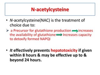 N-acetylcysteine
• N-acetylcysteine(NAC) is the treatment of
choice due to:
 a Precursor for glutathione production increases
the availability of glutathione Increases capacity
to detoxify formed NAPQI
• It effectively prevents hepatotoxicity if given
within 8 hours & may be effective up to &
beyond 24 hours.
 
