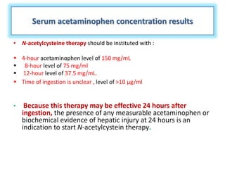 Serum acetaminophen concentration results
• N-acetylcysteine therapy should be instituted with :
 4-hour acetaminophen level of 150 mg/mL
 8-hour level of 75 mg/ml
 12-hour level of 37.5 mg/mL.
 Time of ingestion is unclear , level of >10 µg/ml
• Because this therapy may be effective 24 hours after
ingestion, the presence of any measurable acetaminophen or
biochemical evidence of hepatic injury at 24 hours is an
indication to start N-acetylcystein therapy.
 