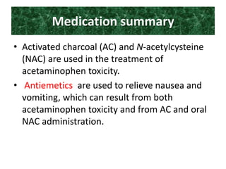 Medication summary
• Activated charcoal (AC) and N-acetylcysteine
(NAC) are used in the treatment of
acetaminophen toxicity.
• Antiemetics are used to relieve nausea and
vomiting, which can result from both
acetaminophen toxicity and from AC and oral
NAC administration.
 
