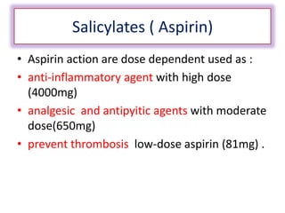Salicylates ( Aspirin)
• Aspirin action are dose dependent used as :
• anti-inflammatory agent with high dose
(4000mg)
• analgesic and antipyitic agents with moderate
dose(650mg)
• prevent thrombosis low-dose aspirin (81mg) .
 