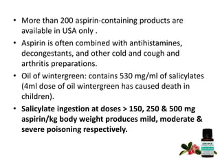 • More than 200 aspirin-containing products are
available in USA only .
• Aspirin is often combined with antihistamines,
decongestants, and other cold and cough and
arthritis preparations.
• Oil of wintergreen: contains 530 mg/ml of salicylates
(4ml dose of oil wintergreen has caused death in
children).
• Salicylate ingestion at doses > 150, 250 & 500 mg
aspirin/kg body weight produces mild, moderate &
severe poisoning respectively.
 