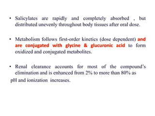 • Salicylates are rapidly and completely absorbed , but
distributed unevenly throughout body tissues after oral dose.
• Metabolism follows first-order kinetics (dose dependent) and
are conjugated with glycine & glucuronic acid to form
oxidized and conjugated metabolites.
• Renal clearance accounts for most of the compound’s
elimination and is enhanced from 2% to more than 80% as
pH and ionization increases.
 