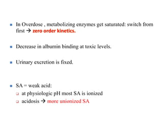  In Overdose , metabolizing enzymes get saturated: switch from
first  zero order kinetics.
 Decrease in albumin binding at toxic levels.
 Urinary excretion is fixed.
 SA = weak acid:
 at physiologic pH most SA is ionized
 acidosis  more unionized SA
 
