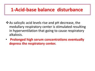 1-Acid-base balance disturbance
As salicylic acid levels rise and pH decrease, the
medullary respiratory center is stimulated resulting
in hyperventilation that going to cause respiratory
alkalosis.
• Prolonged high serum concentrations eventually
depress the respiratory center.
 