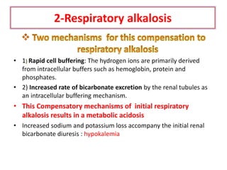2-Respiratory alkalosis
• 1) Rapid cell buffering: The hydrogen ions are primarily derived
from intracellular buffers such as hemoglobin, protein and
phosphates.
• 2) Increased rate of bicarbonate excretion by the renal tubules as
an intracellular buffering mechanism.
• This Compensatory mechanisms of initial respiratory
alkalosis results in a metabolic acidosis
• Increased sodium and potassium loss accompany the initial renal
bicarbonate diuresis : hypokalemia
 