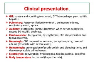 Clinical presentation.
 GIT: nausea and vomiting (common), GIT hemorrhage, pancreatitis,
hepatitis
 Pulmonary: hyperventilation (common), pulmonary edema,
respiratory arrest, apnea.
 Auditory: ototoxicity, tinnitus (common when serum salicylates
exceed 30 mg/dl), deafness.
 Cardiovascular: tachycardia, dysrhythmias, ECG abnormalities due
to hypokalemia.
 Neurologic: CNS depression, seizures, encephalopathy, cerebral
edema (associate with severe cases).
 Hematologic: prolongation of prothrombin and bleeding times and
decrease platelets adhesiveness.
 Electrolytes: dehydration, hypokalemia, hypocalcaemia, acidemia
 Body temperature: increased (hyperthermia).
 