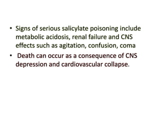 • Signs of serious salicylate poisoning include
metabolic acidosis, renal failure and CNS
effects such as agitation, confusion, coma
• Death can occur as a consequence of CNS
depression and cardiovascular collapse.
 