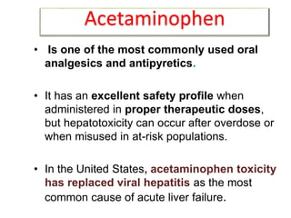 • Is one of the most commonly used oral
analgesics and antipyretics.
• It has an excellent safety profile when
administered in proper therapeutic doses,
but hepatotoxicity can occur after overdose or
when misused in at-risk populations.
• In the United States, acetaminophen toxicity
has replaced viral hepatitis as the most
common cause of acute liver failure.
Acetaminophen
 