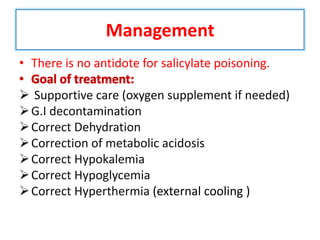 Management
• There is no antidote for salicylate poisoning.
• Goal of treatment:
 Supportive care (oxygen supplement if needed)
G.I decontamination
Correct Dehydration
Correction of metabolic acidosis
Correct Hypokalemia
Correct Hypoglycemia
Correct Hyperthermia (external cooling )
 