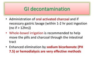 GI decontamination
• Administration of oral activated charcoal and if
necessary gastric lavage (within 1-2 hr post ingestion
(no if > 12hrs))
• Whole-bowel irrigation is recommended to help
move the pills and charcoal through the intestinal
tract
• Enhanced elimination by sodium bicarbonate (PH
7.5) or hemodialysis are very effective methods
 