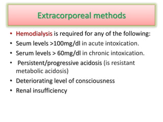 Extracorporeal methods
• Hemodialysis is required for any of the following:
• Seum levels >100mg/dl in acute intoxication.
• Serum levels > 60mg/dl in chronic intoxication.
• Persistent/progressive acidosis (is resistant
metabolic acidosis)
• Deteriorating level of consciousness
• Renal insufficiency
 