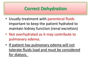 Correct Dehydration
• Usually treatment with parenteral fluids
Important to keep the patient hydrated to
maintain kidney function (renal excretion)
• Not overhydrated as it may contribute to
pulmonary edema.
• If patient has pulmonary edema will not
tolerate fluids load and must be considered
for dialysis.
 