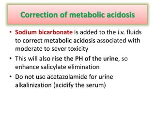 Correction of metabolic acidosis
• Sodium bicarbonate is added to the i.v. fluids
to correct metabolic acidosis associated with
moderate to sever toxicity
• This will also rise the PH of the urine, so
enhance salicylate elimination
• Do not use acetazolamide for urine
alkalinization (acidify the serum)
 