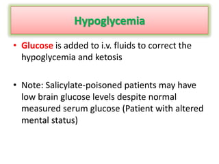 Hypoglycemia
• Glucose is added to i.v. fluids to correct the
hypoglycemia and ketosis
• Note: Salicylate-poisoned patients may have
low brain glucose levels despite normal
measured serum glucose (Patient with altered
mental status)
 