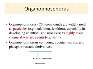Organophosphorus
• Organophosphorus (OP) compounds are widely used
as pesticides (e.g. malathion, fenthion), especially in
developing countries, and also exist as highly toxic
chemical warfare agents (e.g. sarin).
• Organophosphorous compounds contain carbon and
phosphorous acid derivatives.
 