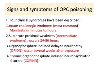 Signs and symptoms of OPC poisoning
• Four clinical syndromes have been described:
1.Acute cholinergic syndrome (most common)
Manifests in minutes to hours
2.Sub acute proximal weakness (Intermediate
syndrome) : occurs 24-96 hours
3.Organophosphate induced delayed neuropathy
(OPIDN): occur several weeks after exposure
4.Chronic organophosphate induced neuropsychiatric
disorder (COPIND)
 
