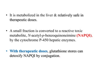 • It is metabolized in the liver & relatively safe in
therapeutic doses.
• A small fraction is converted to a reactive toxic
metabolite, N-acetyl-p-benzoquinoneimine (NAPQI),
by the cytochrome P-450 hepatic enzymes.
• With therapeutic doses, glutathione stores can
detoxify NAPQI by conjugation.
 