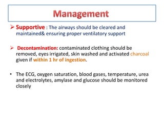  Supportive : The airways should be cleared and
maintained& ensuring proper ventilatory support
 Decontamination: contaminated clothing should be
removed, eyes irrigated, skin washed and activated charcoal
given if within 1 hr of ingestion.
• The ECG, oxygen saturation, blood gases, temperature, urea
and electrolytes, amylase and glucose should be monitored
closely
 