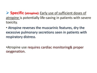  Specific (atropine): Early use of sufficient doses of
atropine is potentially life-saving in patients with severe
toxicity.
• Atropine reverses the muscarinic features, dry the
excessive pulmonary secretions seen in patients with
respiratory distress.
•Atropine use requires cardiac monitoring& proper
oxygenation.
 
