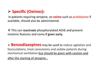 Specific (Oximes):
In patients requiring atropine, an oxime such as pralidoxime if
available, should also be administered.
 This can reactivate phosphorylated AChE and prevent
nicotinic features and coma if given early.
 Benzodiazepines may be used to reduce agitation and
fasciculations, treat convulsions and sedate patients during
mechanical ventilation but should be given with caution and
after the starting of atropine .
 