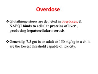 Overdose!
Glutathione stores are depleted in overdoses, &
NAPQI binds to cellular proteins of liver ,
producing hepatocellular necrosis.
Generally, 7.5 gm in an adult or 150 mg/kg in a child
are the lowest threshold capable of toxicity.
 