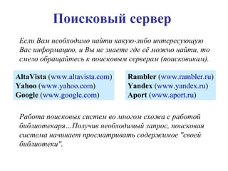 Поисковый сервер Если Вам необходимо найти какую-либо интересующую Вас информацию, и Вы не знаете где её можно найти, то смело обращайтесь к поисковым серверам (поисковикам). AltaVista  ( www.altavista.com ) Yahoo  ( www.yahoo.com ) Google  ( www.google.com ) Rambler  ( www.rambler.ru ) Yandex  ( www.yandex.ru ) Aport  ( www.aport.ru ) Работа поисковых систем во многом схожа с работой библиотекаря…Получив необходимый запрос, поисковая система начинает просматривать содержимое "своей библиотеки".  