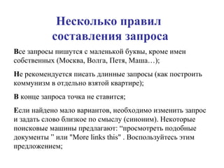 Несколько правил  составления запроса В се запросы пишутся с маленькой буквы, кроме имен собственных (Москва, Волга, Петя, Маша…); Н е рекомендуется писать длинные запросы (как построить коммунизм в отдельно взятой квартире); В  конце запроса точка не ставится; Е сли найдено мало вариантов, необходимо изменить запрос и задать слово близкое по смыслу (синоним). Некоторые поисковые машины предлагают: “просмотреть подобные документы ” или " More links this " . Воспользуйтесь этим предложением; 