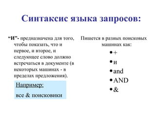 “ И”-  предназначена для того, чтобы показать, что и первое, и второе, и следующее слово должно встречаться в документе (в некоторых машинах - в пределах предложения). Синтаксис языка запросов: Пишется в разных поисковых машинах как: + и and AND & Например:   все & поисковики 
