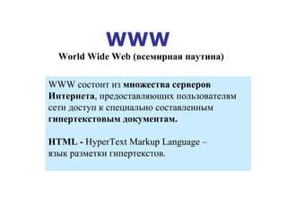 WWW  World Wide Web  ( всемирная паутина) WWW  состоит из  множества серверов Интернета , предоставляющих пользователям  c ети доступ к специально составленным  гипертекстовым документам . НТ ML -  HyperText Markup Language  –  язык разметки гипертекстов. 