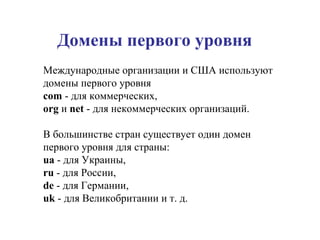 Домены первого уровня Международные организации и США используют домены первого уровня  com  - для коммерческих,  org  и  net  - для некоммерческих организаций.  В большинстве стран существует один домен первого уровня для страны:  ua  - для Украины,  ru  - для России,  de  - для Германии,  uk  - для Великобритании и т. д.  