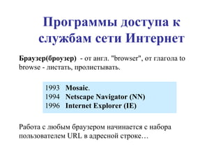 Программы доступа к службам сети Интернет Браузер(броузер)   - от англ. "browser", от глагола to browse - листать, пролистывать.  Работа с любым браузером начинается с набора пользователем  URL  в адресной строке… 1993  Mosaic . 1994  Netscape Navigator (NN) 1996  Internet Explorer (IE)   