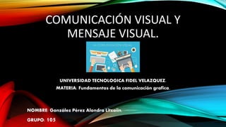 COMUNICACIÓN VISUAL Y
MENSAJE VISUAL.
UNIVERSIDAD TECNOLOGICA FIDEL VELAZQUEZ.
MATERIA: Fundamentos de la comunicación grafica.
NOMBRE: González Pérez Alondra Litzaiin.
GRUPO: 105
 