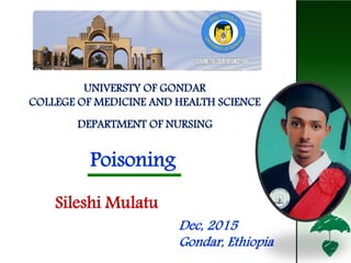 Poisonings
Poisoning
Sileshi Mulatu
UNIVERSTY OF GONDAR
COLLEGE OF MEDICINE AND HEALTH SCIENCE
DEPARTMENT OF NURSING
Dec, 2015
Gondar, Ethiopia 1
 