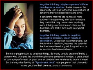Negative thinking cripples a person's life to one degree or another.  It robs people of the opportunity to live up to their full potential and of achieving their greatest desires and aims.  It condemns many to the rat race of mere survival— drudgery day after day—because they don't think they can achieve anything more. It brings depression and other mental disorders, and that in turn leads to physical disorders. Negative thinking results in negative, destructive criticism‚ which results in destruction.  Destruction is a strong word, but that is what it results in, because the potential that has been there for good, for greatness, or for success has been destroyed.  So many people want to do great things. So many people dream of being a person who changes the world through some great work written, a great deed of courage performed‚ or great acts of compassion rendered to those in need.  But the negative feeling of  "I just can't do it"  robs people of that chance to make good on their dreams.   (Excerpt by Maria Fontaine) 